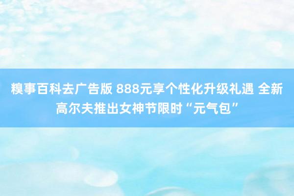 糗事百科去广告版 888元享个性化升级礼遇 全新高尔夫推出女神节限时“元气包”