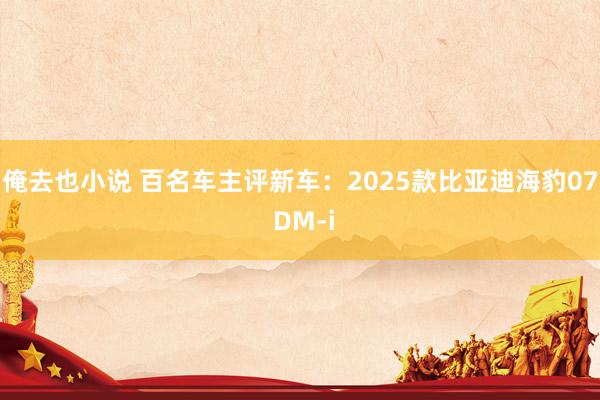 俺去也小说 百名车主评新车：2025款比亚迪海豹07 DM-i