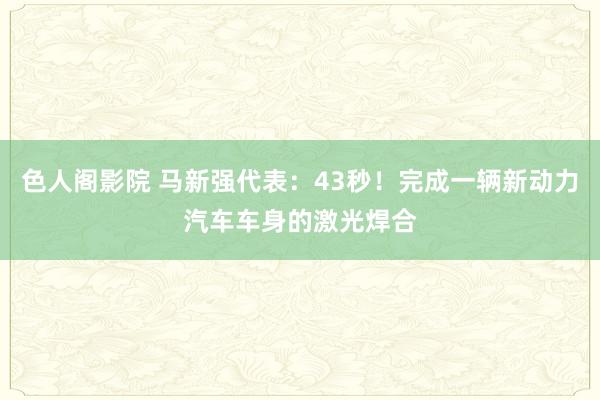 色人阁影院 马新强代表：43秒！完成一辆新动力汽车车身的激光焊合