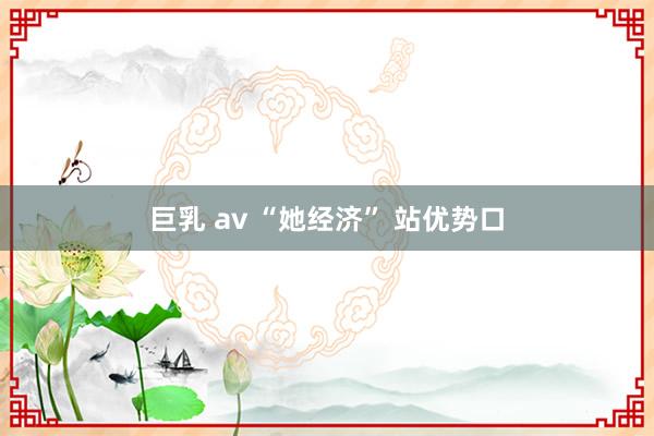 巨乳 av “她经济” 站优势口
