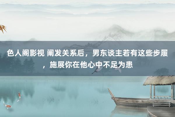 色人阁影视 阐发关系后，男东谈主若有这些步履，施展你在他心中不足为患