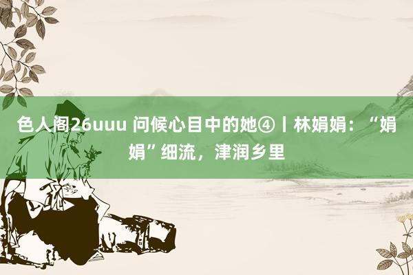 色人阁26uuu 问候心目中的她④丨林娟娟：“娟娟”细流，津润乡里