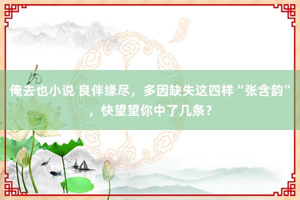 俺去也小说 良伴缘尽，多因缺失这四样“张含韵”，快望望你中了几条？