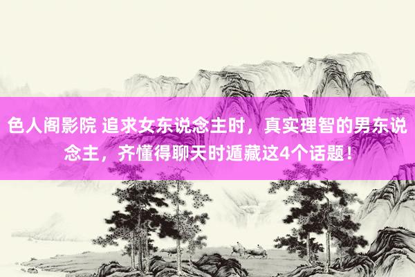 色人阁影院 追求女东说念主时，真实理智的男东说念主，齐懂得聊天时遁藏这4个话题！