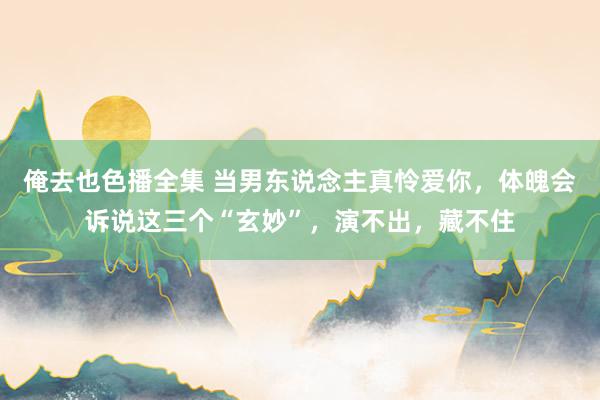 俺去也色播全集 当男东说念主真怜爱你，体魄会诉说这三个“玄妙”，演不出，藏不住