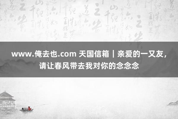www.俺去也.com 天国信箱｜亲爱的一又友，请让春风带去我对你的念念念
