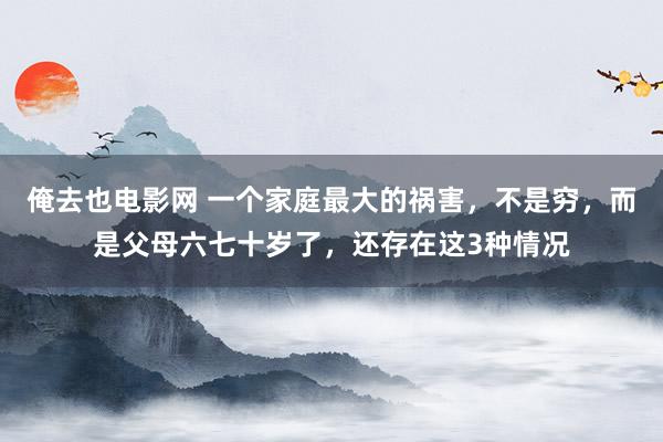 俺去也电影网 一个家庭最大的祸害，不是穷，而是父母六七十岁了，还存在这3种情况
