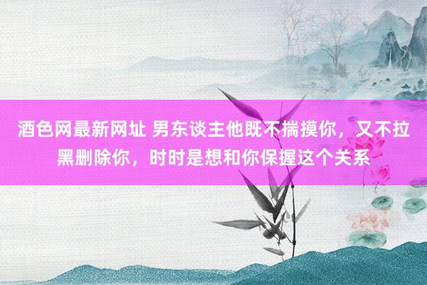酒色网最新网址 男东谈主他既不揣摸你，又不拉黑删除你，时时是想和你保握这个关系