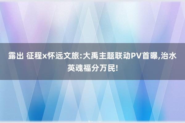 露出 征程x怀远文旅:大禹主题联动PV首曝，治水英魂福分万民!