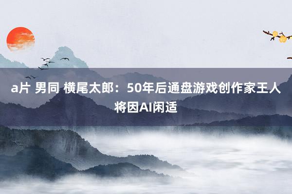a片 男同 横尾太郎：50年后通盘游戏创作家王人将因AI闲适