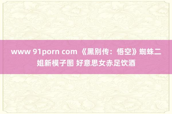 www 91porn com 《黑别传：悟空》蜘蛛二姐新模子图 好意思女赤足饮酒