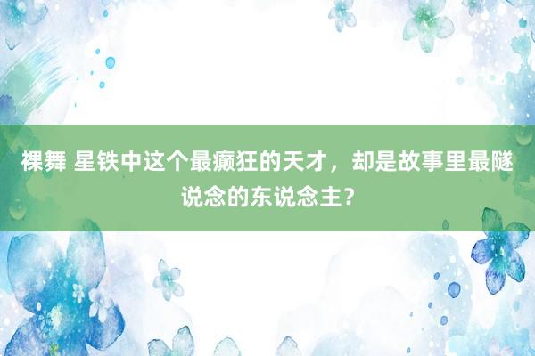 裸舞 星铁中这个最癫狂的天才，却是故事里最隧说念的东说念主？
