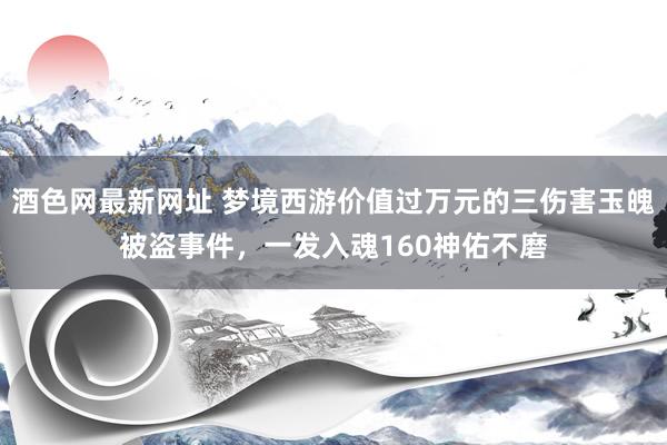 酒色网最新网址 梦境西游价值过万元的三伤害玉魄被盗事件，一发入魂160神佑不磨