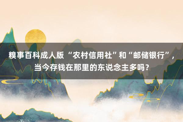 糗事百科成人版 “农村信用社”和“邮储银行”，当今存钱在那里的东说念主多吗？
