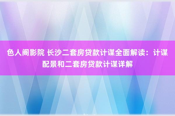 色人阁影院 长沙二套房贷款计谋全面解读：计谋配景和二套房贷款计谋详解