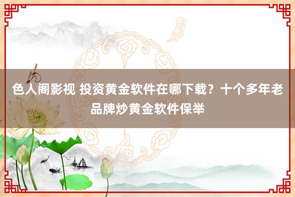色人阁影视 投资黄金软件在哪下载？十个多年老品牌炒黄金软件保举