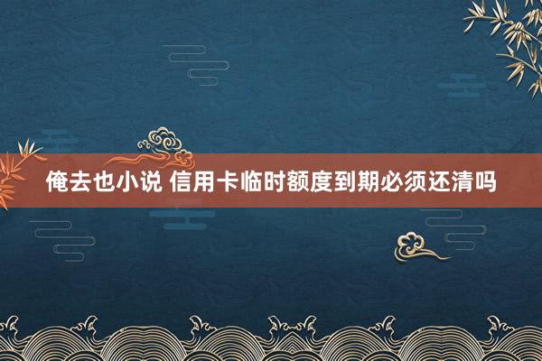 俺去也小说 信用卡临时额度到期必须还清吗