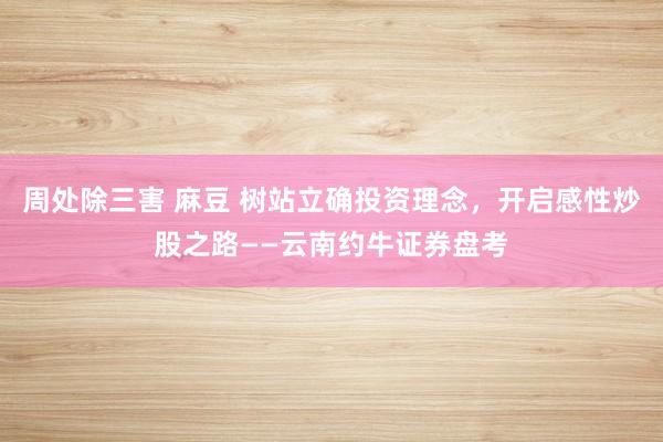 周处除三害 麻豆 树站立确投资理念，开启感性炒股之路——云南约牛证券盘考