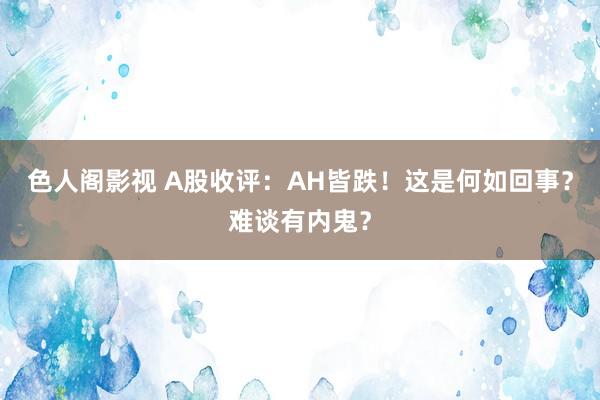 色人阁影视 A股收评：AH皆跌！这是何如回事？难谈有内鬼？