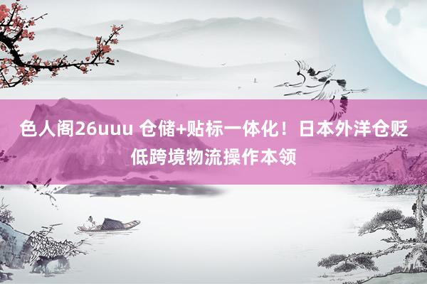色人阁26uuu 仓储+贴标一体化！日本外洋仓贬低跨境物流操作本领