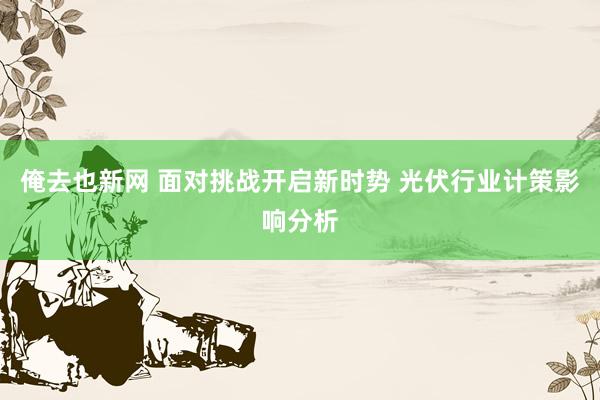 俺去也新网 面对挑战开启新时势 光伏行业计策影响分析