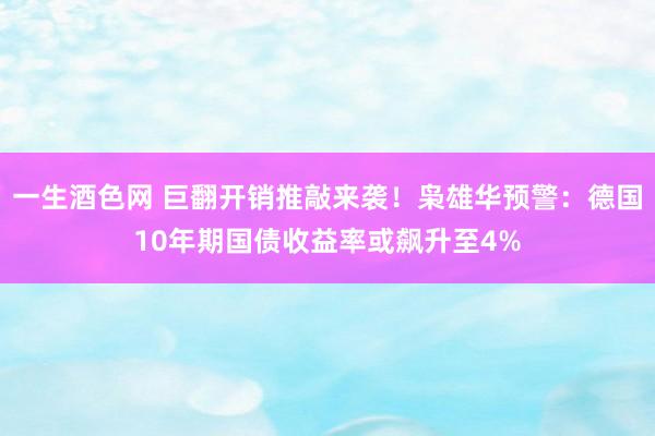一生酒色网 巨翻开销推敲来袭！枭雄华预警：德国10年期国债收益率或飙升至4%