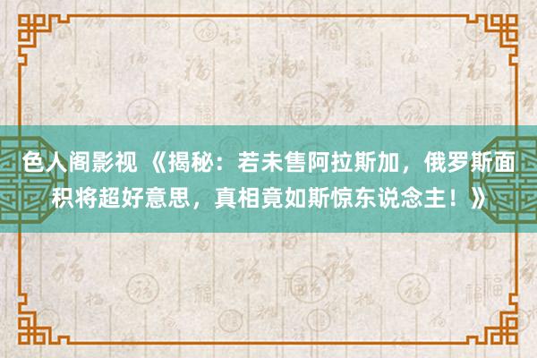 色人阁影视 《揭秘：若未售阿拉斯加，俄罗斯面积将超好意思，真相竟如斯惊东说念主！》