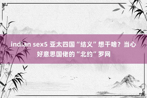 indian sex5 亚太四国“结义”想干啥？当心好意思国佬的“北约”罗网