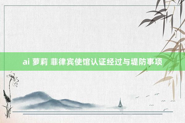 ai 萝莉 菲律宾使馆认证经过与堤防事项