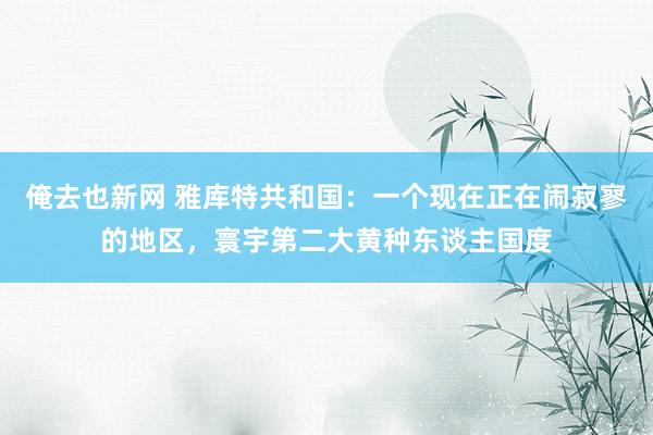 俺去也新网 雅库特共和国：一个现在正在闹寂寥的地区，寰宇第二大黄种东谈主国度