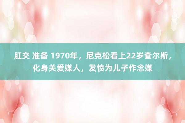 肛交 准备 1970年，尼克松看上22岁查尔斯，化身关爱媒人，发愤为儿子作念媒