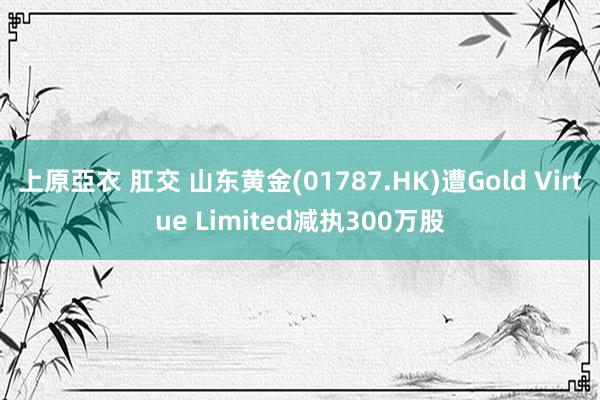 上原亞衣 肛交 山东黄金(01787.HK)遭Gold Virtue Limited减执300万股