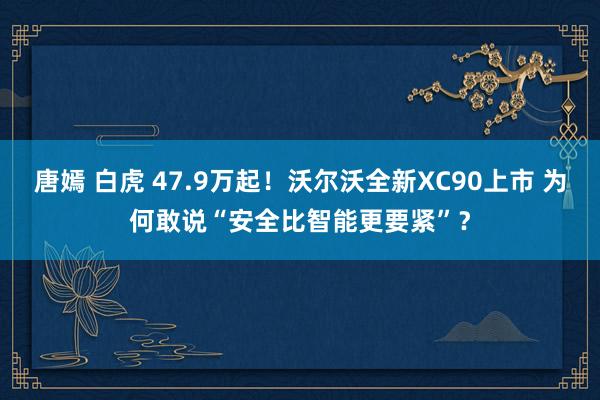 唐嫣 白虎 47.9万起！沃尔沃全新XC90上市 为何敢说“安全比智能更要紧”？