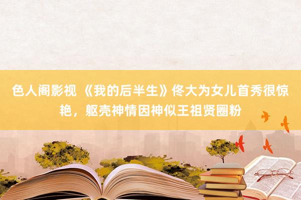 色人阁影视 《我的后半生》佟大为女儿首秀很惊艳，躯壳神情因神似王祖贤圈粉