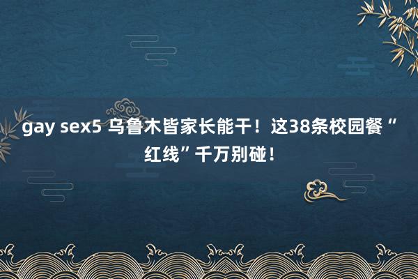 gay sex5 乌鲁木皆家长能干！这38条校园餐“红线”千万别碰！