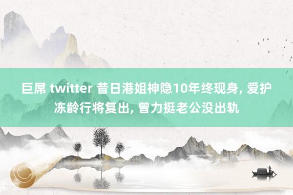 巨屌 twitter 昔日港姐神隐10年终现身， 爱护冻龄行将复出， 曾力挺老公没出轨