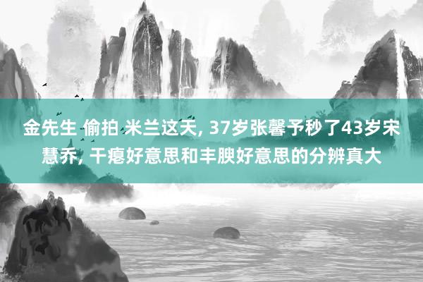 金先生 偷拍 米兰这天， 37岁张馨予秒了43岁宋慧乔， 干瘪好意思和丰腴好意思的分辨真大