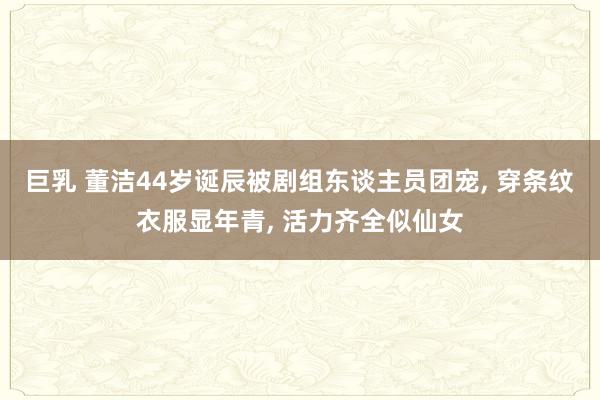 巨乳 董洁44岁诞辰被剧组东谈主员团宠， 穿条纹衣服显年青， 活力齐全似仙女