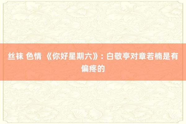 丝袜 色情 《你好星期六》: 白敬亭对章若楠是有偏疼的