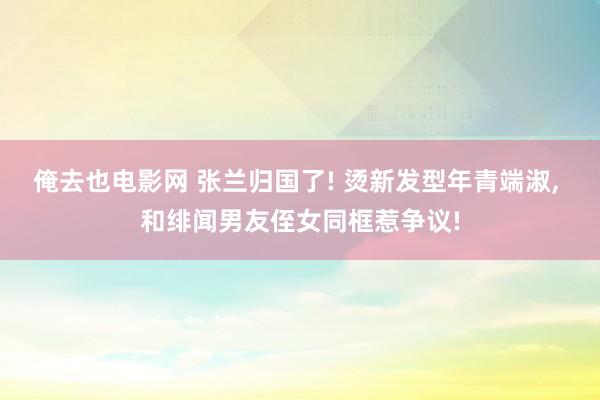 俺去也电影网 张兰归国了! 烫新发型年青端淑， 和绯闻男友侄女同框惹争议!