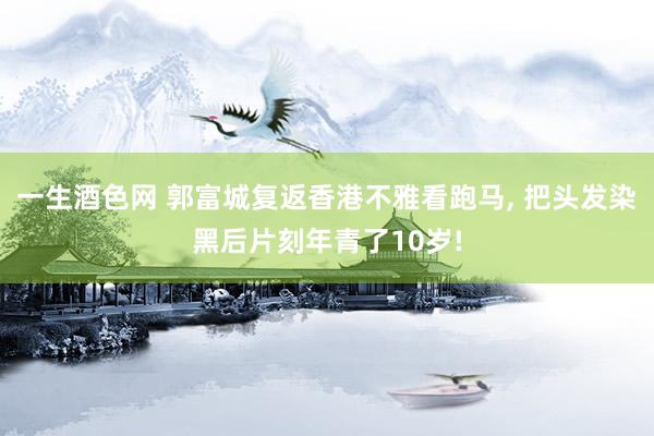 一生酒色网 郭富城复返香港不雅看跑马， 把头发染黑后片刻年青了10岁!
