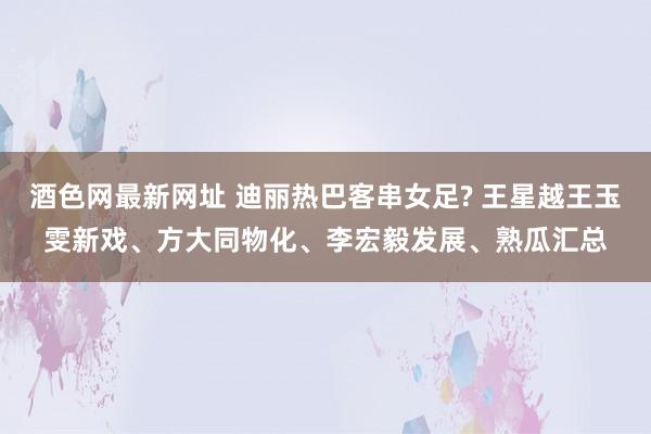 酒色网最新网址 迪丽热巴客串女足? 王星越王玉雯新戏、方大同物化、李宏毅发展、熟瓜汇总