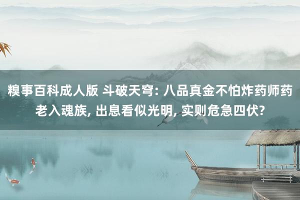 糗事百科成人版 斗破天穹: 八品真金不怕炸药师药老入魂族， 出息看似光明， 实则危急四伏?