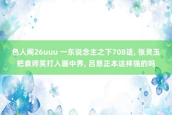 色人阁26uuu 一东说念主之下708话， 张灵玉把袁师笑打入画中界， 吕慈正本这样强的吗