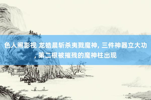 色人阁影视 龙皓晨斩杀夷戮魔神， 三件神器立大功， 第二根被摧残的魔神柱出现