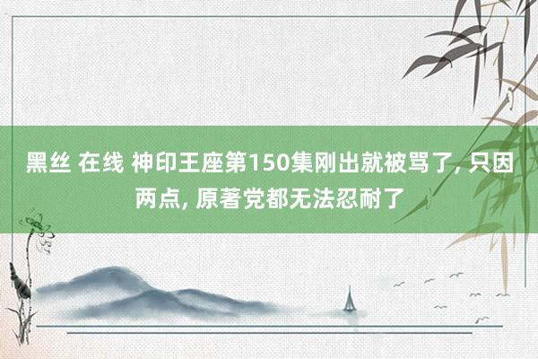 黑丝 在线 神印王座第150集刚出就被骂了， 只因两点， 原著党都无法忍耐了