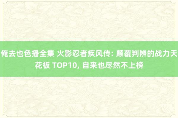 俺去也色播全集 火影忍者疾风传: 颠覆判辨的战力天花板 TOP10， 自来也尽然不上榜