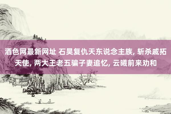 酒色网最新网址 石昊复仇天东说念主族， 斩杀戚拓天使， 两大王老五骗子妻追忆， 云曦前来劝和