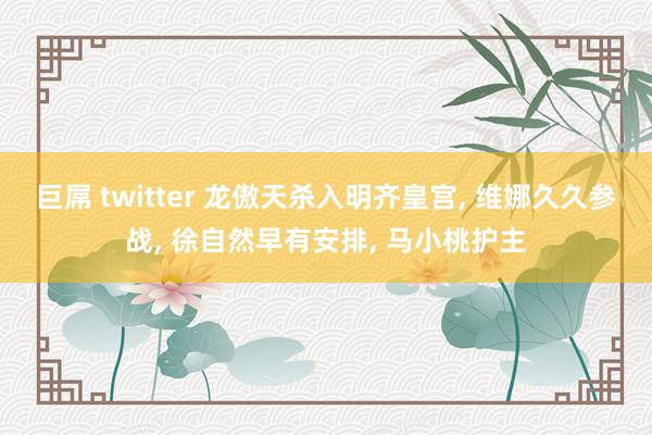 巨屌 twitter 龙傲天杀入明齐皇宫， 维娜久久参战， 徐自然早有安排， 马小桃护主