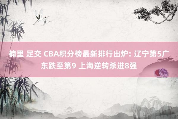 楠里 足交 CBA积分榜最新排行出炉: 辽宁第5广东跌至第9 上海逆转杀进8强